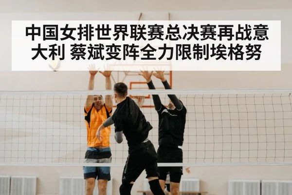 中国女排世界联赛总决赛再战意大利 蔡斌变阵全力限制埃格努